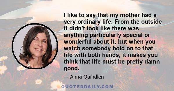 I like to say that my mother had a very ordinary life. From the outside it didn't look like there was anything particularly special or wonderful about it, but when you watch somebody hold on to that life with both