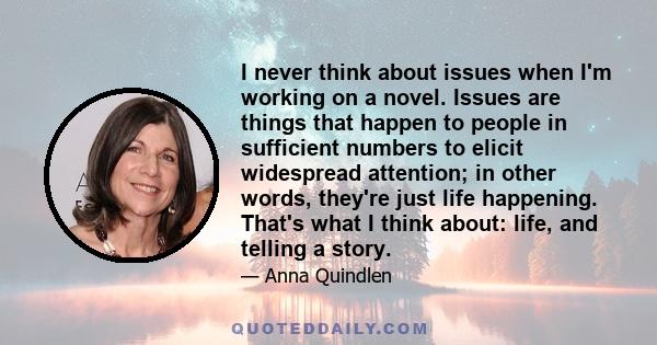 I never think about issues when I'm working on a novel. Issues are things that happen to people in sufficient numbers to elicit widespread attention; in other words, they're just life happening. That's what I think