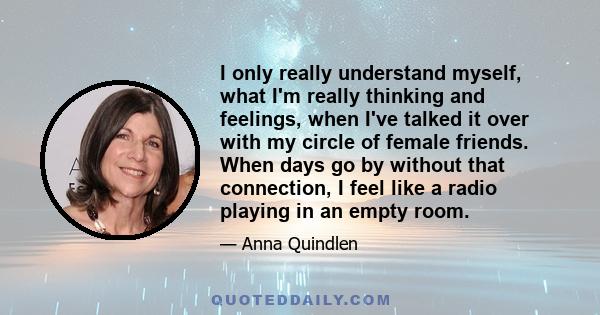 I only really understand myself, what I'm really thinking and feelings, when I've talked it over with my circle of female friends. When days go by without that connection, I feel like a radio playing in an empty room.