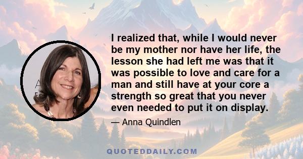 I realized that, while I would never be my mother nor have her life, the lesson she had left me was that it was possible to love and care for a man and still have at your core a strength so great that you never even