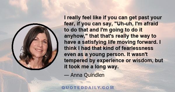 I really feel like if you can get past your fear, if you can say, Uh-uh, I'm afraid to do that and I'm going to do it anyhow, that that's really the way to have a satisfying life moving forward. I think I had that kind