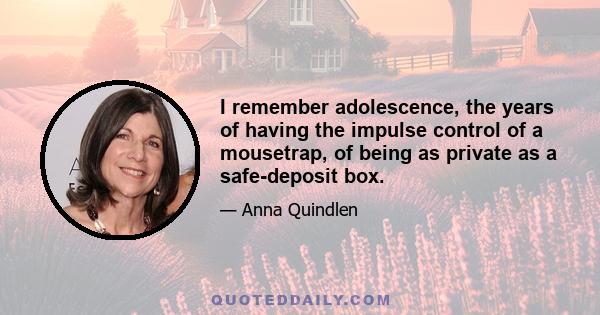 I remember adolescence, the years of having the impulse control of a mousetrap, of being as private as a safe-deposit box.