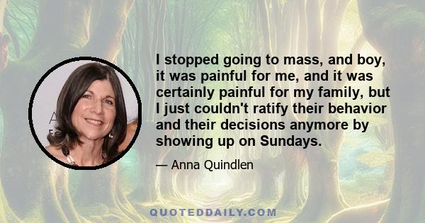 I stopped going to mass, and boy, it was painful for me, and it was certainly painful for my family, but I just couldn't ratify their behavior and their decisions anymore by showing up on Sundays.