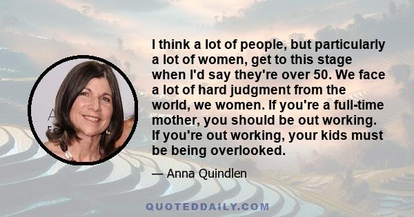 I think a lot of people, but particularly a lot of women, get to this stage when I'd say they're over 50. We face a lot of hard judgment from the world, we women. If you're a full-time mother, you should be out working. 