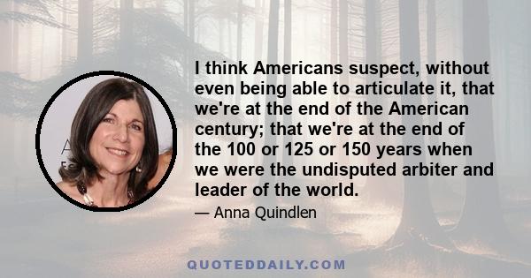 I think Americans suspect, without even being able to articulate it, that we're at the end of the American century; that we're at the end of the 100 or 125 or 150 years when we were the undisputed arbiter and leader of