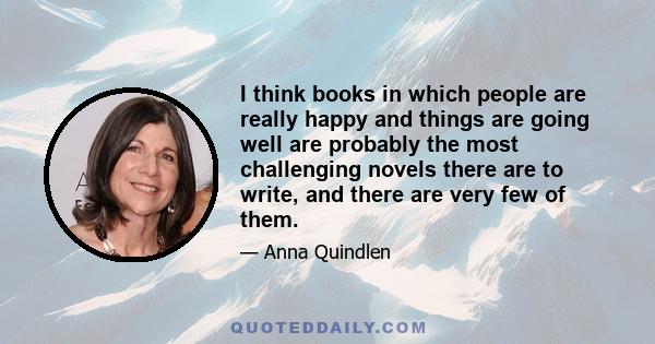 I think books in which people are really happy and things are going well are probably the most challenging novels there are to write, and there are very few of them.