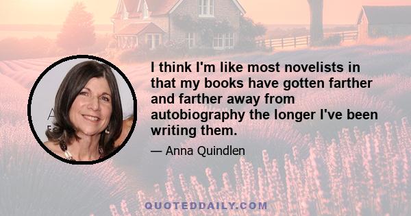 I think I'm like most novelists in that my books have gotten farther and farther away from autobiography the longer I've been writing them.