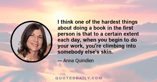 I think one of the hardest things about doing a book in the first person is that to a certain extent each day, when you begin to do your work, you're climbing into somebody else's skin.