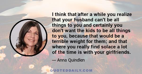 I think that after a while you realize that your husband can't be all things to you and certainly you don't want the kids to be all things to you, because that would be a terrible weight for them; and that where you