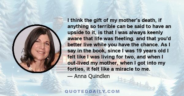 I think the gift of my mother's death, if anything so terrible can be said to have an upside to it, is that I was always keenly aware that life was fleeting, and that you'd better live while you have the chance. As I