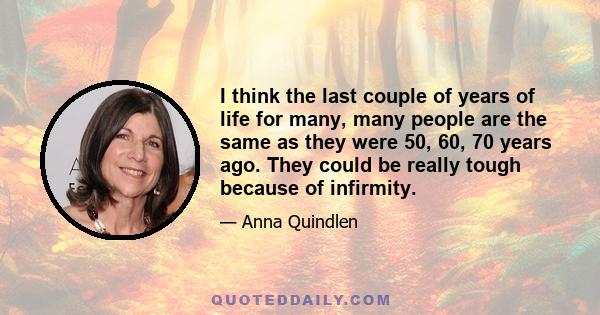 I think the last couple of years of life for many, many people are the same as they were 50, 60, 70 years ago. They could be really tough because of infirmity.