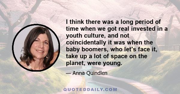 I think there was a long period of time when we got real invested in a youth culture, and not coincidentally it was when the baby boomers, who let's face it, take up a lot of space on the planet, were young.