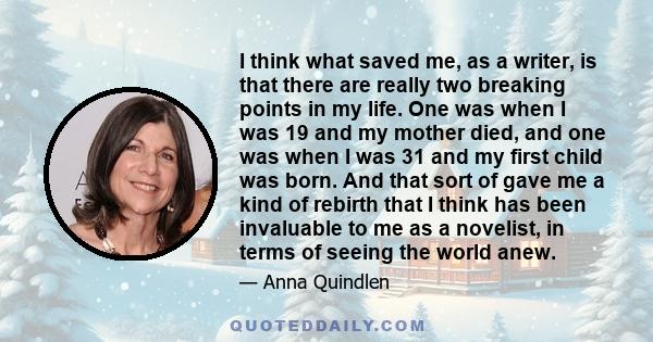 I think what saved me, as a writer, is that there are really two breaking points in my life. One was when I was 19 and my mother died, and one was when I was 31 and my first child was born. And that sort of gave me a