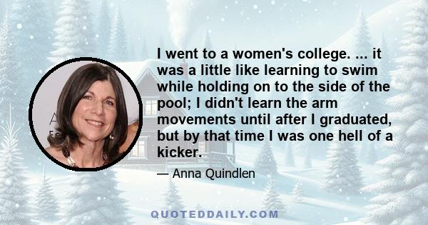 I went to a women's college. ... it was a little like learning to swim while holding on to the side of the pool; I didn't learn the arm movements until after I graduated, but by that time I was one hell of a kicker.