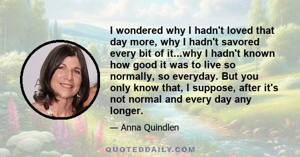 I wondered why I hadn't loved that day more, why I hadn't savored every bit of it...why I hadn't known how good it was to live so normally, so everyday. But you only know that, I suppose, after it's not normal and every 