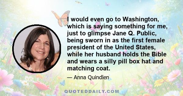 I would even go to Washington, which is saying something for me, just to glimpse Jane Q. Public, being sworn in as the first female president of the United States, while her husband holds the Bible and wears a silly