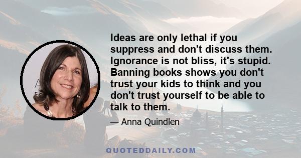 Ideas are only lethal if you suppress and don't discuss them. Ignorance is not bliss, it's stupid. Banning books shows you don't trust your kids to think and you don't trust yourself to be able to talk to them.