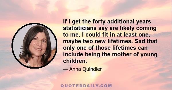 If I get the forty additional years statisticians say are likely coming to me, I could fit in at least one, maybe two new lifetimes. Sad that only one of those lifetimes can include being the mother of young children.