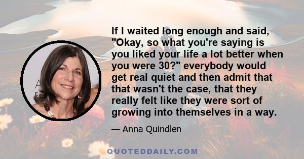 If I waited long enough and said, Okay, so what you're saying is you liked your life a lot better when you were 30? everybody would get real quiet and then admit that that wasn't the case, that they really felt like