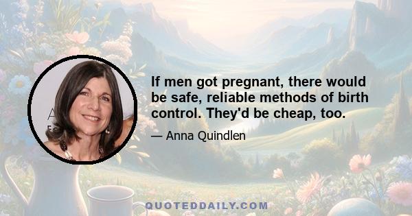 If men got pregnant, there would be safe, reliable methods of birth control. They'd be cheap, too.