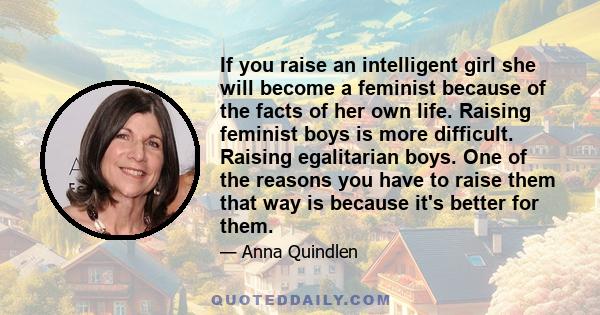 If you raise an intelligent girl she will become a feminist because of the facts of her own life. Raising feminist boys is more difficult. Raising egalitarian boys. One of the reasons you have to raise them that way is