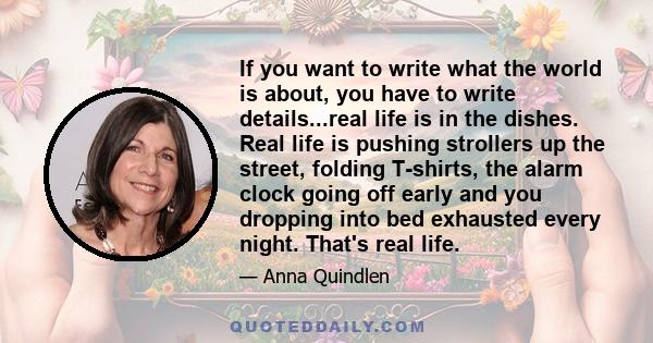 If you want to write what the world is about, you have to write details...real life is in the dishes. Real life is pushing strollers up the street, folding T-shirts, the alarm clock going off early and you dropping into 