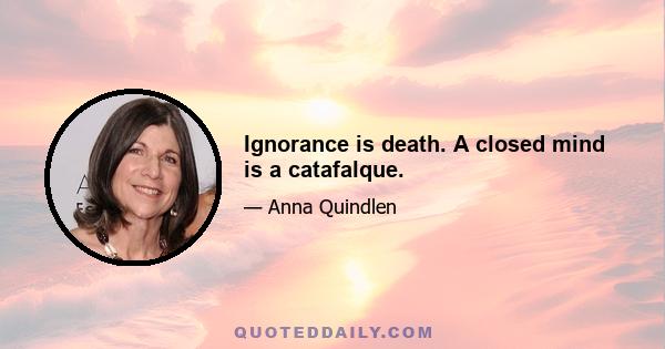 Ignorance is death. A closed mind is a catafalque.