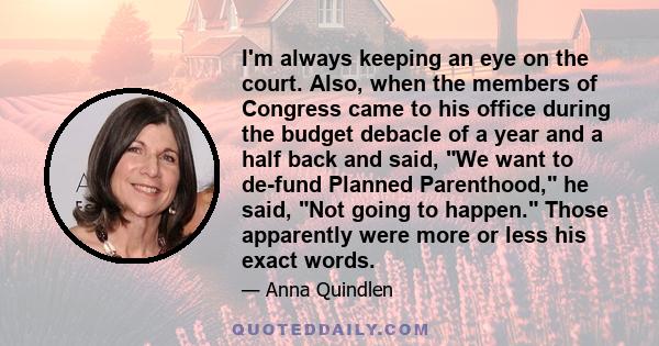 I'm always keeping an eye on the court. Also, when the members of Congress came to his office during the budget debacle of a year and a half back and said, We want to de-fund Planned Parenthood, he said, Not going to