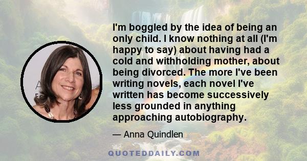 I'm boggled by the idea of being an only child. I know nothing at all (I'm happy to say) about having had a cold and withholding mother, about being divorced. The more I've been writing novels, each novel I've written