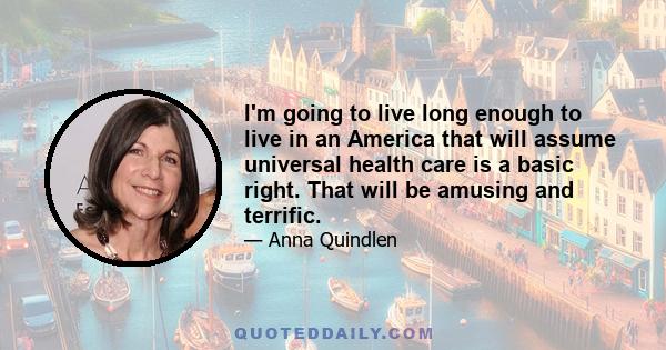 I'm going to live long enough to live in an America that will assume universal health care is a basic right. That will be amusing and terrific.