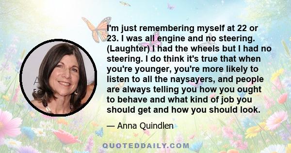 I'm just remembering myself at 22 or 23. I was all engine and no steering. (Laughter) I had the wheels but I had no steering. I do think it's true that when you're younger, you're more likely to listen to all the