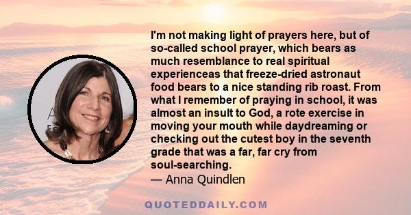 I'm not making light of prayers here, but of so-called school prayer, which bears as much resemblance to real spiritual experienceas that freeze-dried astronaut food bears to a nice standing rib roast. From what I