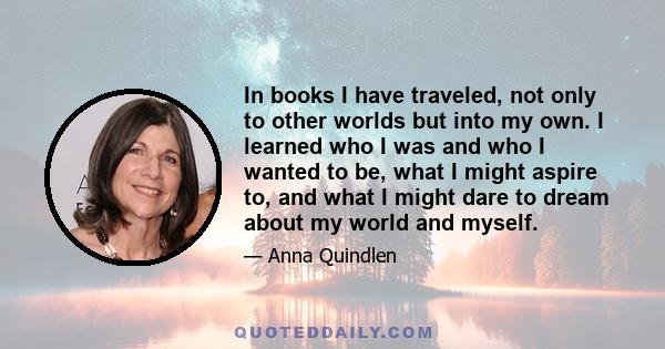 In books I have traveled, not only to other worlds but into my own. I learned who I was and who I wanted to be, what I might aspire to, and what I might dare to dream about my world and myself.