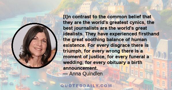 [I]n contrast to the common belief that they are the world's greatest cynics, the best journalists are the world's great idealists. They have experienced firsthand the great soothing balance of human existence. For