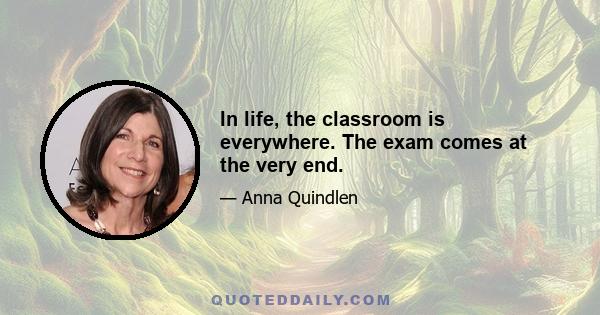 In life, the classroom is everywhere. The exam comes at the very end.