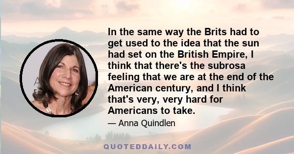 In the same way the Brits had to get used to the idea that the sun had set on the British Empire, I think that there's the subrosa feeling that we are at the end of the American century, and I think that's very, very