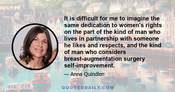 It is difficult for me to imagine the same dedication to women's rights on the part of the kind of man who lives in partnership with someone he likes and respects, and the kind of man who considers breast-augmentation