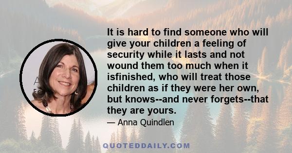 It is hard to find someone who will give your children a feeling of security while it lasts and not wound them too much when it isfinished, who will treat those children as if they were her own, but knows--and never