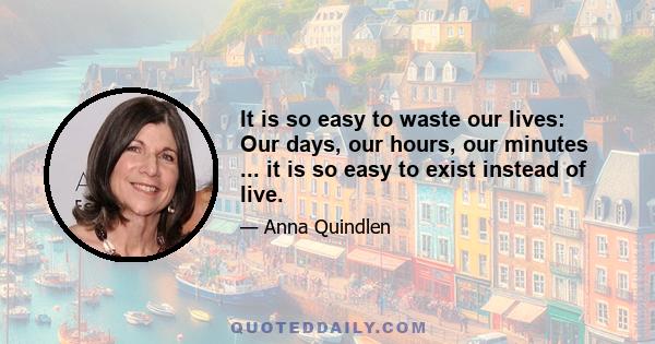 It is so easy to waste our lives: Our days, our hours, our minutes ... it is so easy to exist instead of live.