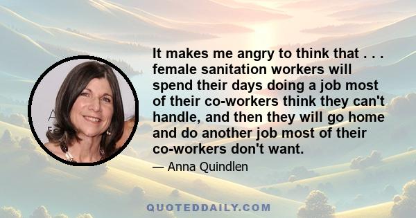 It makes me angry to think that . . . female sanitation workers will spend their days doing a job most of their co-workers think they can't handle, and then they will go home and do another job most of their co-workers