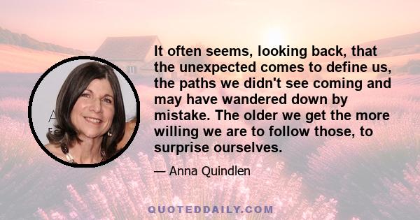 It often seems, looking back, that the unexpected comes to define us, the paths we didn't see coming and may have wandered down by mistake. The older we get the more willing we are to follow those, to surprise ourselves.