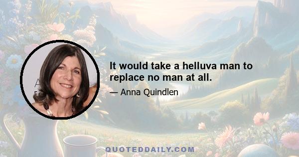 It would take a helluva man to replace no man at all.