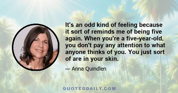 It's an odd kind of feeling because it sort of reminds me of being five again. When you're a five-year-old, you don't pay any attention to what anyone thinks of you. You just sort of are in your skin.