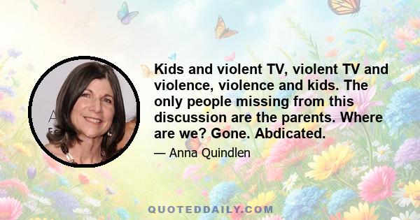 Kids and violent TV, violent TV and violence, violence and kids. The only people missing from this discussion are the parents. Where are we? Gone. Abdicated.