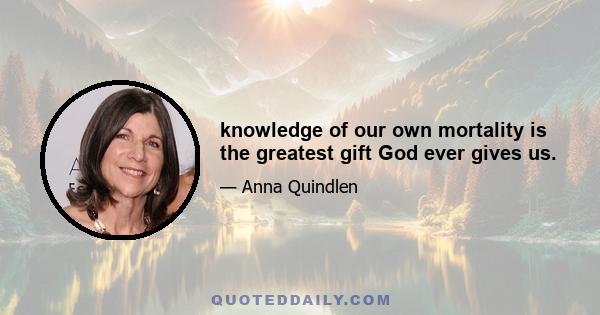 knowledge of our own mortality is the greatest gift God ever gives us.