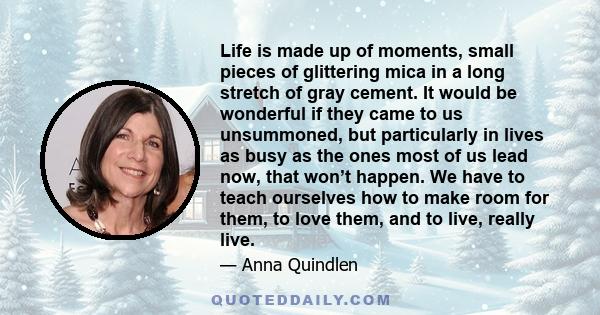 Life is made up of moments, small pieces of glittering mica in a long stretch of gray cement. It would be wonderful if they came to us unsummoned, but particularly in lives as busy as the ones most of us lead now, that