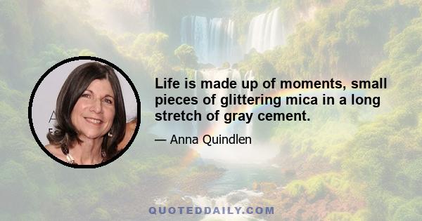 Life is made up of moments, small pieces of glittering mica in a long stretch of gray cement.