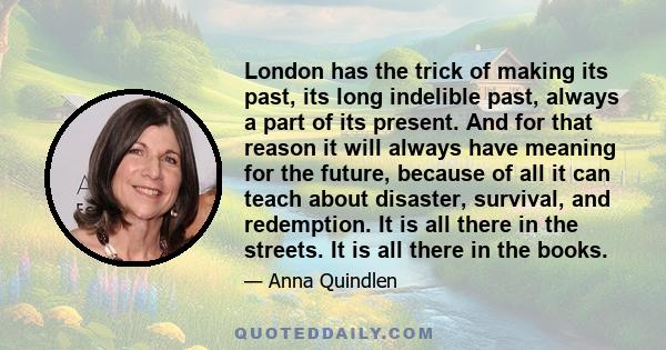 London has the trick of making its past, its long indelible past, always a part of its present. And for that reason it will always have meaning for the future, because of all it can teach about disaster, survival, and