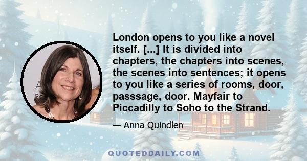 London opens to you like a novel itself. [...] It is divided into chapters, the chapters into scenes, the scenes into sentences; it opens to you like a series of rooms, door, passsage, door. Mayfair to Piccadilly to