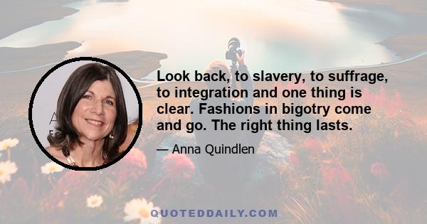 Look back, to slavery, to suffrage, to integration and one thing is clear. Fashions in bigotry come and go. The right thing lasts.